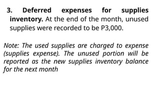 3. Deferred expenses for supplies
inventory. At the end of the month, unused
supplies were recorded to be P3,000.
Note: The used supplies are charged to expense
(supplies expense). The unused portion will be
reported as the new supplies inventory balance
for the next month
 