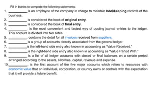 Fill in blanks to complete the following statements:
1. __________ is an employee of the company in charge to maintain bookkeeping records of the
business.
2. __________ is considered the book of original entry.
3. __________ is considered the book of final entry.
4. __________ is the most convenient and fastest way of posting journal entries to the ledger.
This account is divided into two sides.
5. __________ contains the detail for all invoices received from suppliers.
6. __________ is a group of accounts directly associated from the general ledger.
7. __________is the left-hand side entry also known in accounting as “Value Received.”
8. __________ is the right-hand side entry also known in accounting as “Value Parted With.”
9. __________ is a list of all ledger accounts with closed or final balances on a certain period
arranged according to the assets, liabilities, capital, revenue and expense.
10.__________ is the first account of the five major accounts which refers to resources with
economic value that an individual, corporation, or country owns or controls with the expectation
that it will provide a future benefit.
 