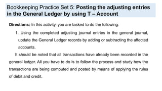 Bookkeeping Practice Set 5: Posting the adjusting entries
in the General Ledger by using T – Account
Directions: In this activity, you are tasked to do the following:
1. Using the completed adjusting journal entries in the general journal,
update the General Ledger records by adding or subtracting the affected
accounts.
It should be noted that all transactions have already been recorded in the
general ledger. All you have to do is to follow the process and study how the
transactions are being computed and posted by means of applying the rules
of debit and credit.
 