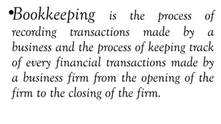 •Bookkeeping is the process of
recording transactions made by a
business and the process of keeping track
of every financial transactions made by
a business firm from the opening of the
firm to the closing of the firm.
 