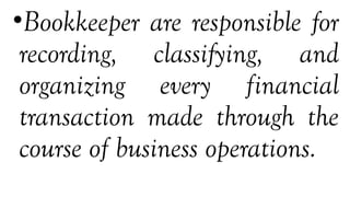 •Bookkeeper are responsible for
recording, classifying, and
organizing every financial
transaction made through the
course of business operations.
 