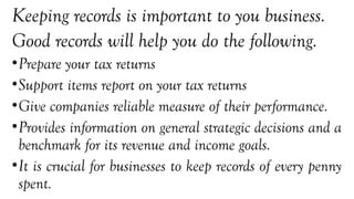 Keeping records is important to you business.
Good records will help you do the following.
•Prepare your tax returns
•Support items report on your tax returns
•Give companies reliable measure of their performance.
•Provides information on general strategic decisions and a
benchmark for its revenue and income goals.
•It is crucial for businesses to keep records of every penny
spent.
 