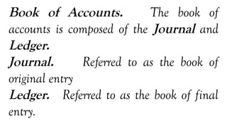 Book of Accounts. The book of
accounts is composed of the Journal and
Ledger.
Journal. Referred to as the book of
original entry
Ledger. Referred to as the book of final
entry.
 