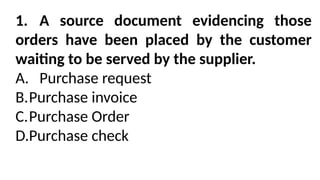 1. A source document evidencing those
orders have been placed by the customer
waiting to be served by the supplier.
A. Purchase request
B.Purchase invoice
C.Purchase Order
D.Purchase check
 