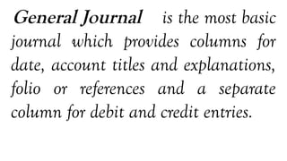 General Journal is the most basic
journal which provides columns for
date, account titles and explanations,
folio or references and a separate
column for debit and credit entries.
 