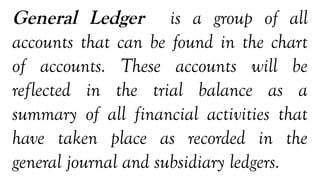 General Ledger is a group of all
accounts that can be found in the chart
of accounts. These accounts will be
reflected in the trial balance as a
summary of all financial activities that
have taken place as recorded in the
general journal and subsidiary ledgers.
 