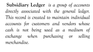 Subsidiary Ledger is a group of accounts
directly associated with the general ledger.
This record is created to maintain individual
accounts for customers and vendors whose
cash is not being used as a medium of
exchange when purchasing or selling
merchandise.
 