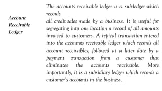 Account
Receivable
Ledger
The accounts receivable ledger is a sub-ledger which
records
all credit sales made by a business. It is useful for
segregating into one location a record of all amounts
invoiced to customers. A typical transaction entered
into the accounts receivable ledger which records all
account receivables, followed at a later date by a
payment transaction from a customer that
eliminates the accounts receivable. More
importantly, it is a subsidiary ledger which records a
customer’s accounts in the business.
 