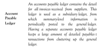 Account
Payable
Ledger
An accounts payable ledger contains the detail
for all invoices received from suppliers. This
ledger is used as a subsidiary ledger, from
which summary-level information is
periodically posted to the general ledger.
Having a separate accounts payable ledger
keeps a large amount of detailed payables t
ransactions from cluttering up the general
ledger.
 