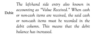 Debit
The left-hand side entry also known in
accounting as “Value Received.” When cash
or non-cash items are received, the said cash
or non-cash items must be recorded in the
debit column. This means that the debit
balance has increased.
 