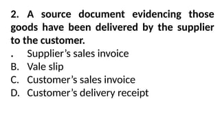 2. A source document evidencing those
goods have been delivered by the supplier
to the customer.
. Supplier’s sales invoice
B. Vale slip
C. Customer’s sales invoice
D. Customer’s delivery receipt
 
