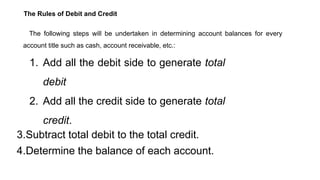 The Rules of Debit and Credit
The following steps will be undertaken in determining account balances for every
account title such as cash, account receivable, etc.:
1. Add all the debit side to generate total
debit
2. Add all the credit side to generate total
credit.
3.Subtract total debit to the total credit.
4.Determine the balance of each account.
 