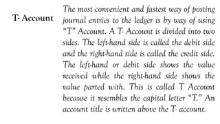 T- Account
The most convenient and fastest way of posting
journal entries to the ledger is by way of using
“T” Account. A T- Account is divided into two
sides. The left-hand side is called the debit side
and the right-hand side is called the credit side.
The left-hand or debit side shows the value
received while the right-hand side shows the
value parted with. This is called T Account
because it resembles the capital letter “T.” An
account title is written above the T- account.
 