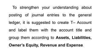 To strengthen your understanding about
posting of journal entries to the general
ledger, it is suggested to create T– Account
and label them with the account title and
group them according to Assets, Liabilities,
Owner’s Equity, Revenue and Expense.
 