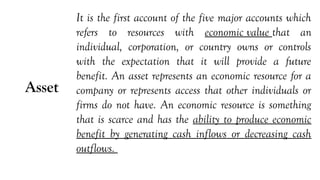 Asset
It is the first account of the five major accounts which
refers to resources with economic value that an
individual, corporation, or country owns or controls
with the expectation that it will provide a future
benefit. An asset represents an economic resource for a
company or represents access that other individuals or
firms do not have. An economic resource is something
that is scarce and has the ability to produce economic
benefit by generating cash inflows or decreasing cash
outflows.
 