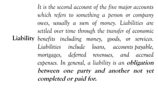 Liability
It is the second account of the five major accounts
which refers to something a person or company
owes, usually a sum of money. Liabilities are
settled over time through the transfer of economic
benefits including money, goods, or services.
Liabilities include loans, accounts payable,
mortgages, deferred revenues, and accrued
expenses. In general, a liability is an obligation
between one party and another not yet
completed or paid for.
 