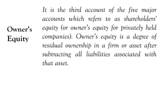 Owner’s
Equity
It is the third account of the five major
accounts which refers to as shareholders'
equity (or owner’s equity for privately held
companies). Owner’s equity is a degree of
residual ownership in a firm or asset after
subtracting all liabilities associated with
that asset.
 