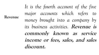 Revenue
It is the fourth account of the five
major accounts which refers to
money brought into a company by
its business activities. Revenue is
commonly known as service
income or fees, sales, and sales
discount.
 