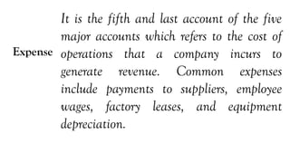Expense
It is the fifth and last account of the five
major accounts which refers to the cost of
operations that a company incurs to
generate revenue. Common expenses
include payments to suppliers, employee
wages, factory leases, and equipment
depreciation.
 