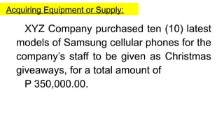 Acquiring Equipment or Supply:
XYZ Company purchased ten (10) latest
models of Samsung cellular phones for the
company’s staff to be given as Christmas
giveaways, for a total amount of
P 350,000.00.
 