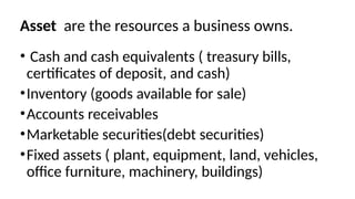 Asset are the resources a business owns.
• Cash and cash equivalents ( treasury bills,
certificates of deposit, and cash)
•Inventory (goods available for sale)
•Accounts receivables
•Marketable securities(debt securities)
•Fixed assets ( plant, equipment, land, vehicles,
office furniture, machinery, buildings)
 