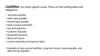 Liabilities are claims against assets. These are the existing debts and
obligations.
• Accounts payable
• Sales taxes payable
• Payroll taxes payable
• Bank account overdrafts
• Accrued expenses
• Customer deposits
• Dividends declared
• Short term loans
• current maturities of long term debt
• Examples of non-current liabilities: Long term leases, bonds payable, and
deferred tax liabilities.
 