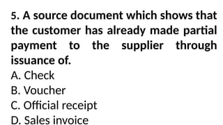 5. A source document which shows that
the customer has already made partial
payment to the supplier through
issuance of.
A. Check
B. Voucher
C. Official receipt
D. Sales invoice
 