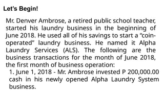 Mr. Denver Ambrose, a retired public school teacher,
started his laundry business in the beginning of
June 2018. He used all of his savings to start a “coin-
operated” laundry business. He named it Alpha
Laundry Services (ALS). The following are the
business transactions for the month of June 2018,
the first month of business operation:
Let’s Begin!
1. June 1, 2018 - Mr. Ambrose invested P 200,000.00
cash in his newly opened Alpha Laundry System
business.
 