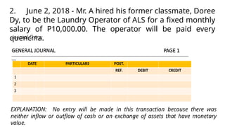 Journal Entry:
GENERAL JOURNAL PAGE 1
______________________________________________________________________________________________________________________________
___
DATE PARTICULARS POST.
REF. DEBIT CREDIT
1
2
3
2. June 2, 2018 - Mr. A hired his former classmate, Doree
Dy, to be the Laundry Operator of ALS for a fixed monthly
salary of P10,000.00. The operator will be paid every
quencina.
EXPLANATION: No entry will be made in this transaction because there was
neither inflow or outflow of cash or an exchange of assets that have monetary
value.
 
