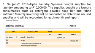 Journal Entry:
GENERAL JOURNAL PAGE 1
______________________________________________________________________________________________________________________________
___
DATE PARTICULARS POST.
REF. DEBIT CREDIT
10
11
12
June 7 Laundry Supplies
5. On June7, 2018–Alpha Laundry Systems bought supplies for
laundry amounting to P10,000.00. The supplies bought are laundry
consumables such as detergent powder, soap bar and fabric
softener. Monthly inventory will be conducted to determine unused
supplies and will be recognized for each month end report.
10,000.00
Cash 10,000.00
To record the acquisition of
laundry consumables.
 