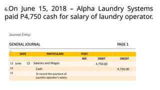 Journal Entry:
GENERAL JOURNAL PAGE 1
______________________________________________________________________________________________________________________________
___
DATE PARTICULARS POST.
REF. DEBIT CREDIT
13
14
15
June 15 Salaries and Wages
6.On June 15, 2018 – Alpha Laundry Systems
paid P4,750 cash for salary of laundry operator.
4,750.00
Cash 4,750.00
To record the payment of
Laundry operator’s salary.
 