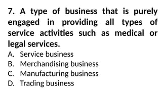 7. A type of business that is purely
engaged in providing all types of
service activities such as medical or
legal services.
A. Service business
B. Merchandising business
C. Manufacturing business
D. Trading business
 