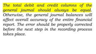 The total debit and credit columns of the
general journal should always be equal.
Otherwise, the general journal balances will
affect overall accuracy of the entire financial
report. The error should be properly corrected
before the next step in the recording process
takes place.
 
