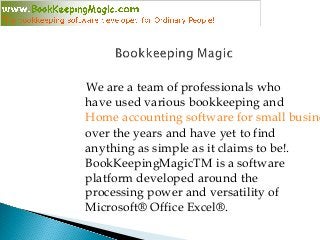 We are a team of professionals who
have used various bookkeeping and
Home accounting software for small busine
over the years and have yet to find
anything as simple as it claims to be!.
BookKeepingMagicTM is a software
platform developed around the
processing power and versatility of
Microsoft® Office Excel®.
 
