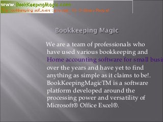 We are a team of professionals who
have used various bookkeeping and
Home accounting software for small busin
over the years and have yet to find
anything as simple as it claims to be!.
BookKeepingMagicTM is a software
platform developed around the
processing power and versatility of
Microsoft® Office Excel®.
 