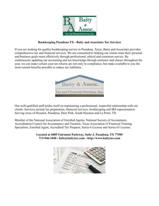 Bookkeeping Pasadena TX - Baity and Associates Tax Services

If you are looking for quality bookkeeping service in Pasadena, Texas, Baity and Associates provides
comprehensive tax and financial services. We are committed to helping our clients meet their personal
and business goals more effectively through professional, ethical and courteous service. By
continuously updating our accounting and tax knowledge through seminars and classes throughout the
year, we can make certain your tax returns are not only in compliance, but make available to you the
most current benefits possible to reduce tax liabilities.




Our well-qualified staff prides itself on maintaining a professional, respectful relationship with our
clients. Services include tax preparation, financial services, bookkeeping and IRS representation.
Serving areas of Houston, Pasadena, Deer Park, South Houston and La Porte, TX.

Member of the National Association of Enrolled Agents, National Society of Accountants,
Accreditation Council for Accountancy and Taxation, Texas Association of Financial Training
Specialists, Enrolled Agent, Accredited Tax Preparer, Series 6 License and Series 63 License.

                 Located at 6005 Fairmont Parkway, Suite J, Pasadena, TX 77505
                  713-946-1040 - Info@baitytax.com - http://www.baitytax.com
 
