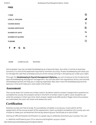 8/18/2019 Bookkeeping & Payroll Management Diploma - Edukite
https://edukite.org/course/bookkeeping-payroll-management-diploma/ 2/9
   
FREE
1 YEAR
LEVEL 3 - DIPLOMA
COURSE BADGE
COURSE CERTIFICATE
14NUMBER OF UNITS
0NUMBER OF QUIZZES
11 HOURS
HOME CURRICULUM REVIEWS
Some people may not consider bookkeeping as a favourite topic, but when it comes to business
concerns, it is one of the essentials required to maintain accuracy. Proper bookkeeping will allow you
to manage the cash ow and keep account of the money coming in and going out under your sight.
Through this Bookkeeping & Payroll Management Diploma, you will introduce to the fundamental
laws of bookkeeping and payroll management. You will also learn the regulations, forms, and records
of bookkeeping that will help you in staying organised. Also, learn how the bookkeeping practices
save your time and make your work easier and simple.
Assessment
This course does not involve any written exams. Students need to answer 5 assignment questions to
complete the course, the answers will be in the form of written work in pdf or word. Students can
write the answers in their own time. Each answer needs to be 200 words (1 Page). Once the answers
are submitted, the tutor will check and assess the work.
Certification
Edukite courses are free to study. To successfully complete a course you must submit all the
assignment of the course as part of the assessment. Upon successful completion of a course, you can
choose to make your achievement formal by obtaining your Certi cate at a cost of £49.
Having an Of cial Edukite Certi cation is a great way to celebrate and share your success. You can:
Add the certi cate to your CV or resume and brighten up your career
 