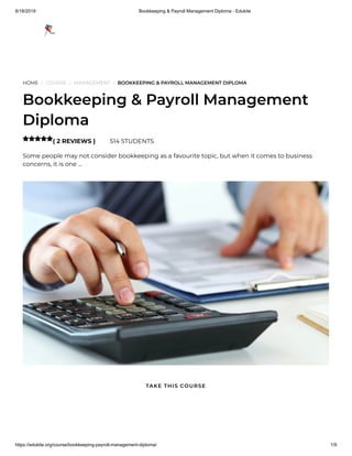 8/18/2019 Bookkeeping & Payroll Management Diploma - Edukite
https://edukite.org/course/bookkeeping-payroll-management-diploma/ 1/9
HOME / COURSE / MANAGEMENT / BOOKKEEPING & PAYROLL MANAGEMENT DIPLOMA
Bookkeeping & Payroll Management
Diploma
( 2 REVIEWS ) 514 STUDENTS
Some people may not consider bookkeeping as a favourite topic, but when it comes to business
concerns, it is one …

TAKE THIS COURSE
 