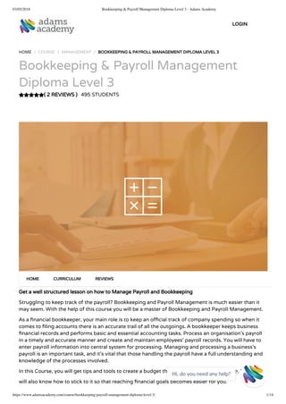 03/05/2018 Bookkeeping & Payroll Management Diploma Level 3 - Adams Academy
https://www.adamsacademy.com/course/bookkeeping-payroll-management-diploma-level-3/ 1/14
( 2 REVIEWS )
HOME / COURSE / MANAGEMENT / BOOKKEEPING & PAYROLL MANAGEMENT DIPLOMA LEVEL 3
Bookkeeping & Payroll Management
Diploma Level 3
495 STUDENTS
Get a well structured lesson on how to Manage Payroll and Bookkeeping
Struggling to keep track of the payroll? Bookkeeping and Payroll Management is much easier than it
may seem. With the help of this course you will be a master of Bookkeeping and Payroll Management.
As a nancial bookkeeper, your main role is to keep an o cial track of company spending so when it
comes to ling accounts there is an accurate trail of all the outgoings. A bookkeeper keeps business
nancial records and performs basic and essential accounting tasks. Process an organisation’s payroll
in a timely and accurate manner and create and maintain employees’ payroll records. You will have to
enter payroll information into central system for processing. Managing and processing a business’s
payroll is an important task, and it’s vital that those handling the payroll have a full understanding and
knowledge of the processes involved.
In this Course, you will get tips and tools to create a budget that is suitable for your lifestyle. You
will also know how to stick to it so that reaching nancial goals becomes easier for you.
HOME CURRICULUM REVIEWS
LOGIN
Hi, do you need any help?

 