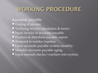    Accounts payable
     Coding of invoice.
     Verifying invoice calculation & terms.
     Input invoice in accounts payable.
     Produce & distribute payable report.
     Respond to vendor inquires.
     Close accounts payable system monthly.
     Monthly accounts payable aging.
     Input manual checks/vouchers into system.
 