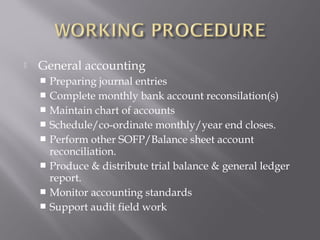    General accounting
     Preparing journal entries
     Complete monthly bank account reconsilation(s)
     Maintain chart of accounts
     Schedule/co-ordinate monthly/year end closes.
     Perform other SOFP/Balance sheet account
      reconciliation.
     Produce & distribute trial balance & general ledger
      report.
     Monitor accounting standards
     Support audit field work
 