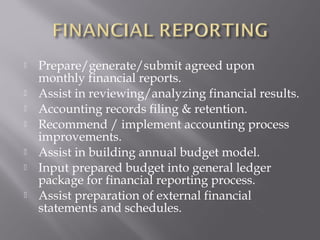    Prepare/generate/submit agreed upon
    monthly financial reports.
   Assist in reviewing/analyzing financial results.
   Accounting records filing & retention.
   Recommend / implement accounting process
    improvements.
   Assist in building annual budget model.
   Input prepared budget into general ledger
    package for financial reporting process.
   Assist preparation of external financial
    statements and schedules.
 