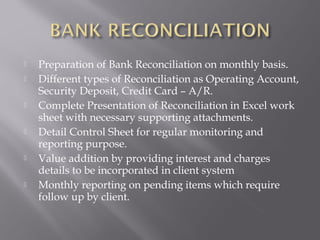    Preparation of Bank Reconciliation on monthly basis.
   Different types of Reconciliation as Operating Account,
    Security Deposit, Credit Card – A/R.
   Complete Presentation of Reconciliation in Excel work
    sheet with necessary supporting attachments.
   Detail Control Sheet for regular monitoring and
    reporting purpose.
   Value addition by providing interest and charges
    details to be incorporated in client system
   Monthly reporting on pending items which require
    follow up by client.
 