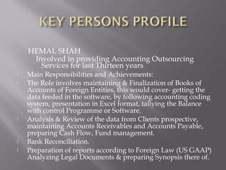 HEMAL SHAH
     Involved in providing Accounting Outsourcing
       Services for last Thirteen years.
   Main Responsibilities and Achievements:
   The Role involves maintaining & Finalization of Books of
    Accounts of Foreign Entities, this would cover- getting the
    data feeded in the software, by following accounting coding
    system, presentation in Excel format, tallying the Balance
    with control Programme or Software.
   Analysis & Review of the data from Clients prospective,
    maintaining Accounts Receivables and Accounts Payable,
    preparing Cash Flow, Fund management.
   Bank Reconciliation.
   Preparation of reports according to Foreign Law (US GAAP)
    Analyzing Legal Documents & preparing Synopsis there of.
 