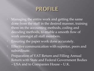    Managing the entire work and getting the same
    done from the staff in the desired manner, training
    them on the accounting methods, coding and
    decoding methods, to enable a smooth flow of
    work amongst all staff members.
   Ensuring the paper work done accurately.
   Effective communication with superior, peers and
    subordinate.
   Preparation of VAT Return and Filling Annual
    Return with State and Federal Government Bodies
    – USA and to Companies House – U.K.
 