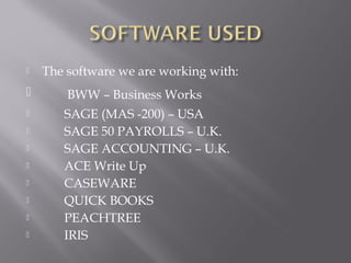    The software we are working with:
       BWW – Business Works
      SAGE (MAS -200) – USA
      SAGE 50 PAYROLLS – U.K.
      SAGE ACCOUNTING – U.K.
      ACE Write Up
      CASEWARE
      QUICK BOOKS
      PEACHTREE
      IRIS
 