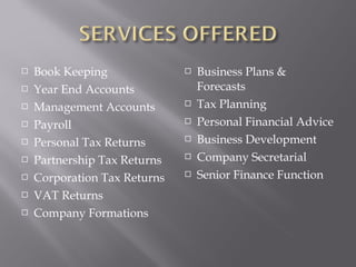    Book Keeping                 Business Plans &
   Year End Accounts             Forecasts
   Management Accounts          Tax Planning
   Payroll                      Personal Financial Advice
   Personal Tax Returns         Business Development
   Partnership Tax Returns      Company Secretarial
   Corporation Tax Returns      Senior Finance Function
   VAT Returns
   Company Formations
 