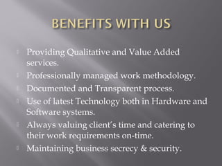    Providing Qualitative and Value Added
    services.
   Professionally managed work methodology.
   Documented and Transparent process.
   Use of latest Technology both in Hardware and
    Software systems.
   Always valuing client’s time and catering to
    their work requirements on-time.
   Maintaining business secrecy & security.
 