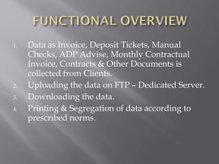 1.   Data as Invoice, Deposit Tickets, Manual
     Checks, ADP Advise, Monthly Contractual
     Invoice, Contracts & Other Documents is
     collected from Clients.
2.   Uploading the data on FTP – Dedicated Server.
3.   Downloading the data.
4.   Printing & Segregation of data according to
     prescribed norms.
 