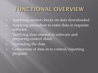 5.   Applying control checks on data downloaded.
6.   Applying procedure to enter data in requisite
     software.
7.   Verifying data entered in software and
     preparing control sheet.
8.   Uploading the data.
9.   Conversion of data in to control/reporting
     program.
 
